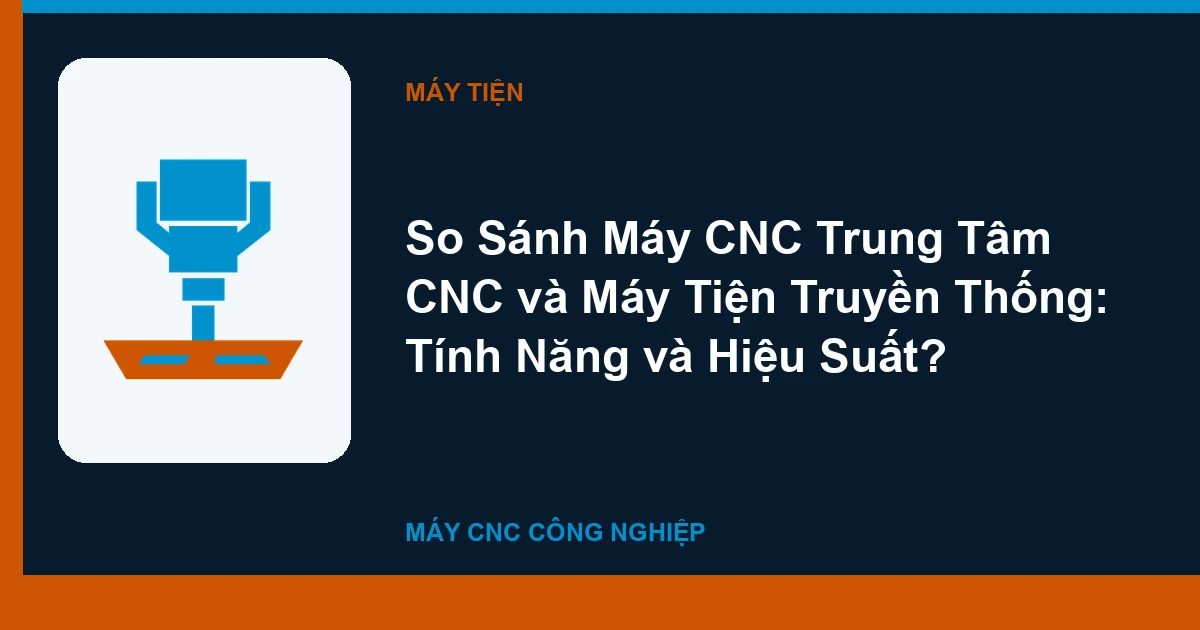 So Sánh Máy CNC Trung Tâm CNC và Máy Tiện Truyền Thống: Tính Năng và Hiệu Suất?