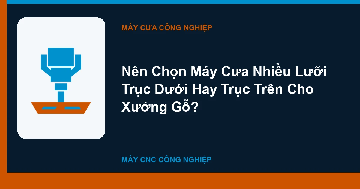 Nên Chọn Máy Cưa Nhiều Lưỡi Trục Dưới Hay Trục Trên Cho Xưởng Gỗ?
