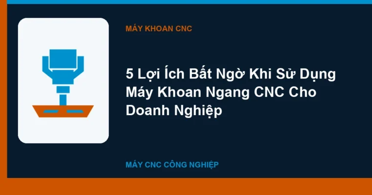 5 Lợi Ích Bất Ngờ Khi Sử Dụng Máy Khoan Ngang CNC Cho Doanh Nghiệp